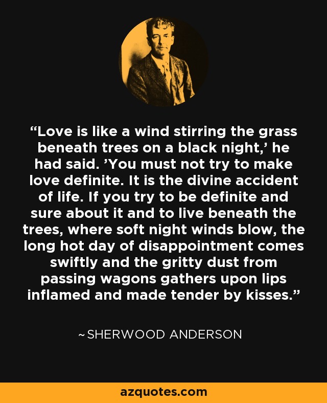 Love is like a wind stirring the grass beneath trees on a black night,' he had said. 'You must not try to make love definite. It is the divine accident of life. If you try to be definite and sure about it and to live beneath the trees, where soft night winds blow, the long hot day of disappointment comes swiftly and the gritty dust from passing wagons gathers upon lips inflamed and made tender by kisses. - Sherwood Anderson