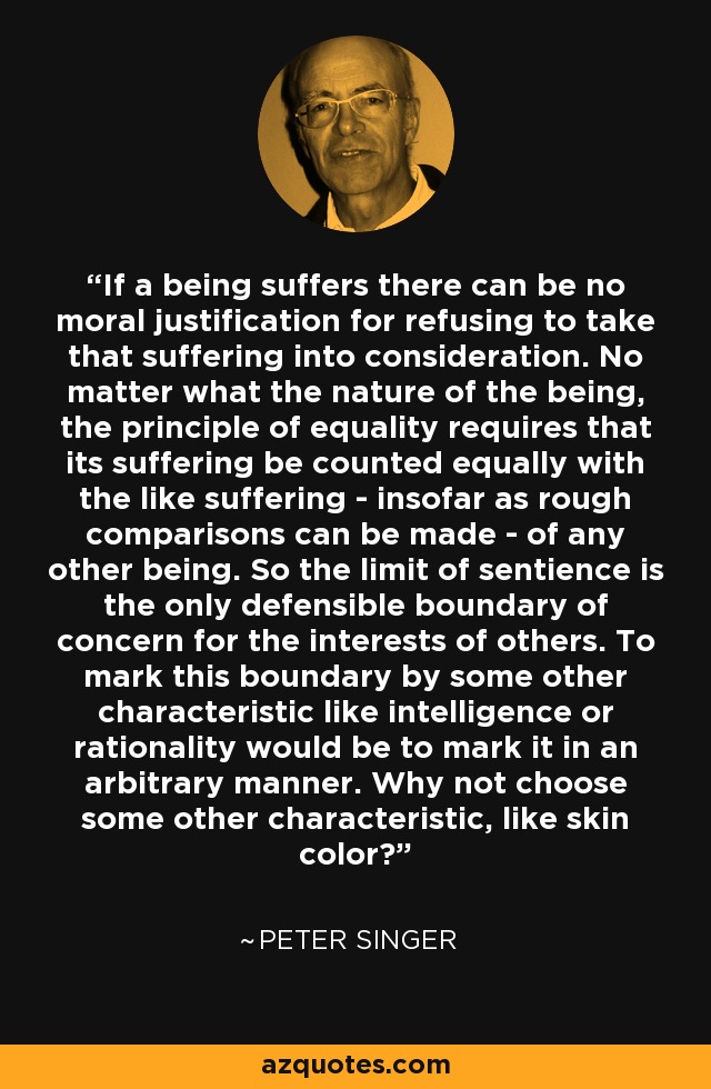 If a being suffers there can be no moral justification for refusing to take that suffering into consideration. No matter what the nature of the being, the principle of equality requires that its suffering be counted equally with the like suffering - insofar as rough comparisons can be made - of any other being. So the limit of sentience is the only defensible boundary of concern for the interests of others. To mark this boundary by some other characteristic like intelligence or rationality would be to mark it in an arbitrary manner. Why not choose some other characteristic, like skin color? - Peter Singer