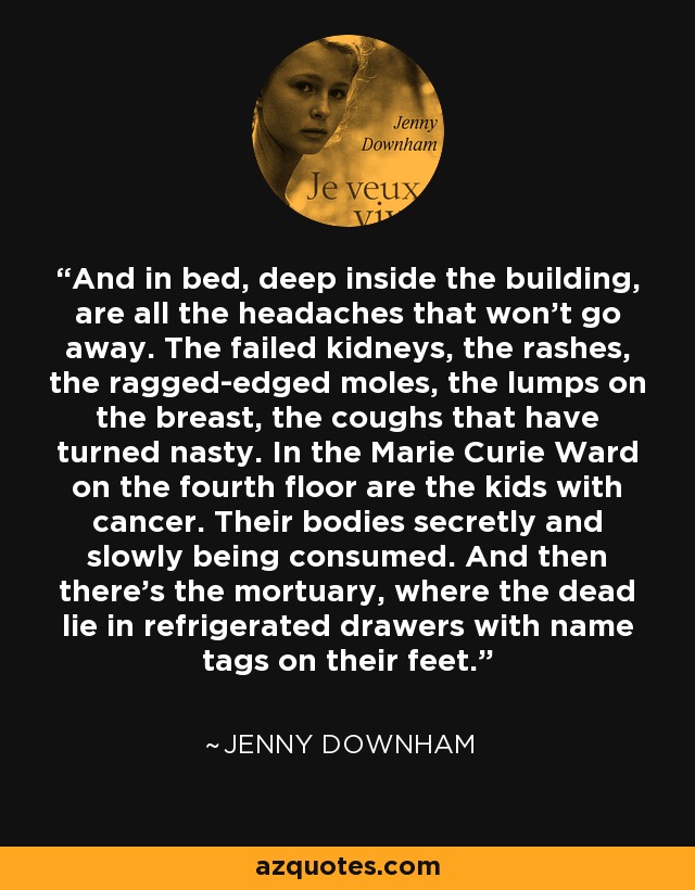 And in bed, deep inside the building, are all the headaches that won't go away. The failed kidneys, the rashes, the ragged-edged moles, the lumps on the breast, the coughs that have turned nasty. In the Marie Curie Ward on the fourth floor are the kids with cancer. Their bodies secretly and slowly being consumed. And then there's the mortuary, where the dead lie in refrigerated drawers with name tags on their feet. - Jenny Downham