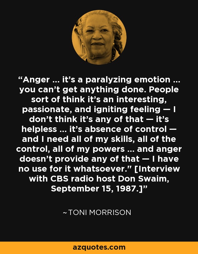 Anger ... it's a paralyzing emotion ... you can't get anything done. People sort of think it's an interesting, passionate, and igniting feeling — I don't think it's any of that — it's helpless ... it's absence of control — and I need all of my skills, all of the control, all of my powers ... and anger doesn't provide any of that — I have no use for it whatsoever.