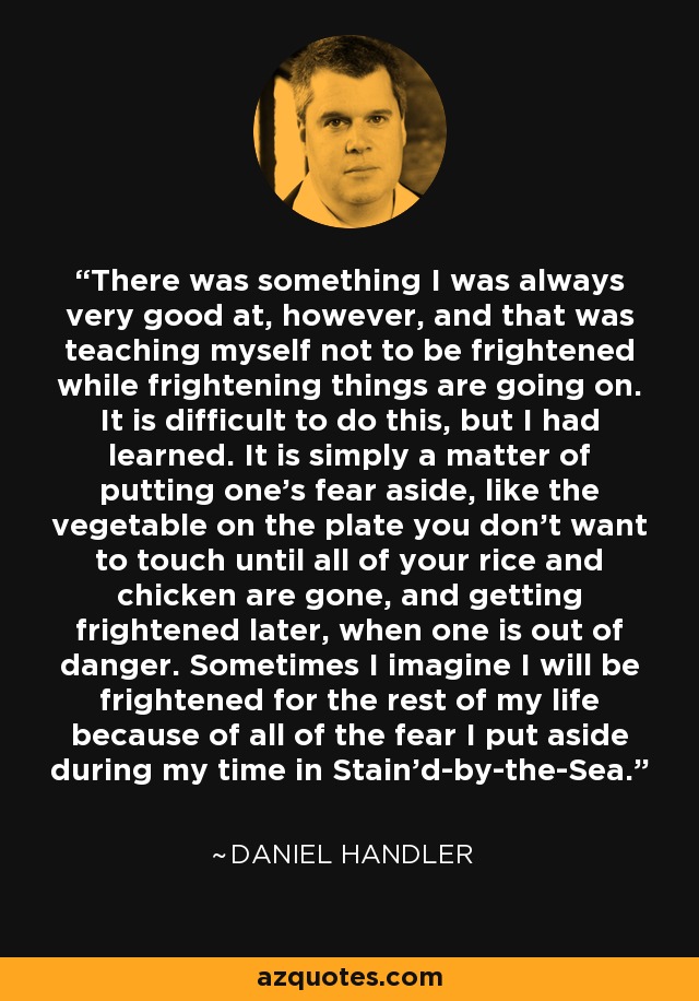 There was something I was always very good at, however, and that was teaching myself not to be frightened while frightening things are going on. It is difficult to do this, but I had learned. It is simply a matter of putting one’s fear aside, like the vegetable on the plate you don’t want to touch until all of your rice and chicken are gone, and getting frightened later, when one is out of danger. Sometimes I imagine I will be frightened for the rest of my life because of all of the fear I put aside during my time in Stain’d-by-the-Sea. - Daniel Handler