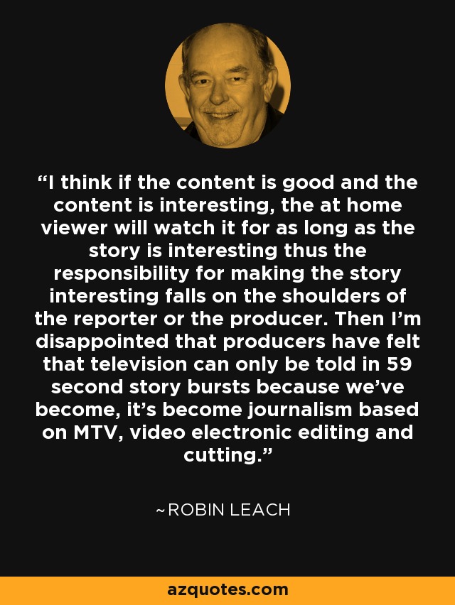 I think if the content is good and the content is interesting, the at home viewer will watch it for as long as the story is interesting thus the responsibility for making the story interesting falls on the shoulders of the reporter or the producer. Then I'm disappointed that producers have felt that television can only be told in 59 second story bursts because we've become, it's become journalism based on MTV, video electronic editing and cutting. - Robin Leach
