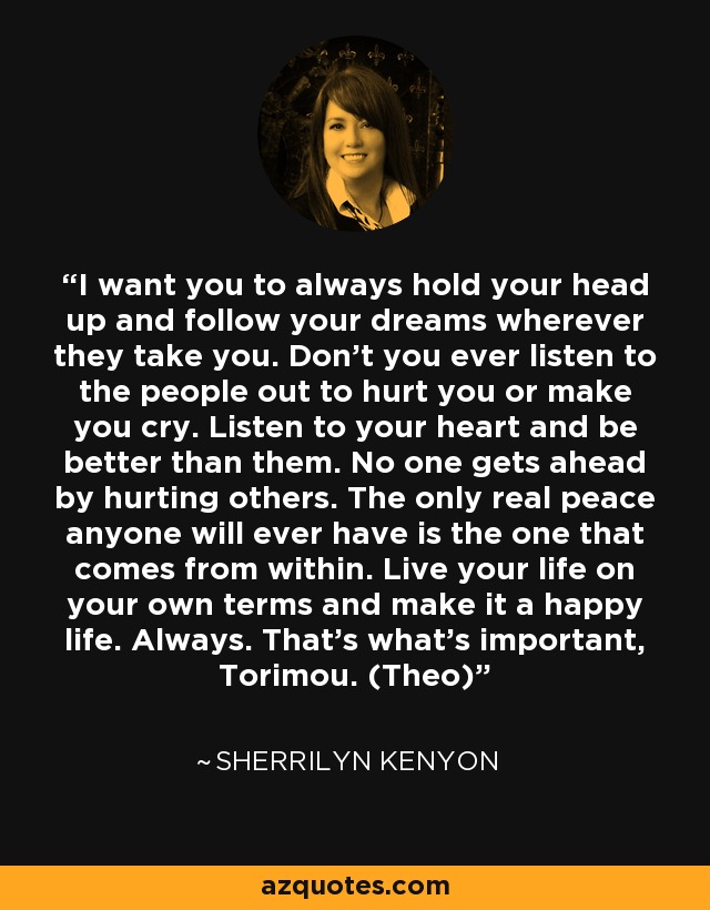 I want you to always hold your head up and follow your dreams wherever they take you. Don’t you ever listen to the people out to hurt you or make you cry. Listen to your heart and be better than them. No one gets ahead by hurting others. The only real peace anyone will ever have is the one that comes from within. Live your life on your own terms and make it a happy life. Always. That’s what’s important, Torimou. (Theo) - Sherrilyn Kenyon