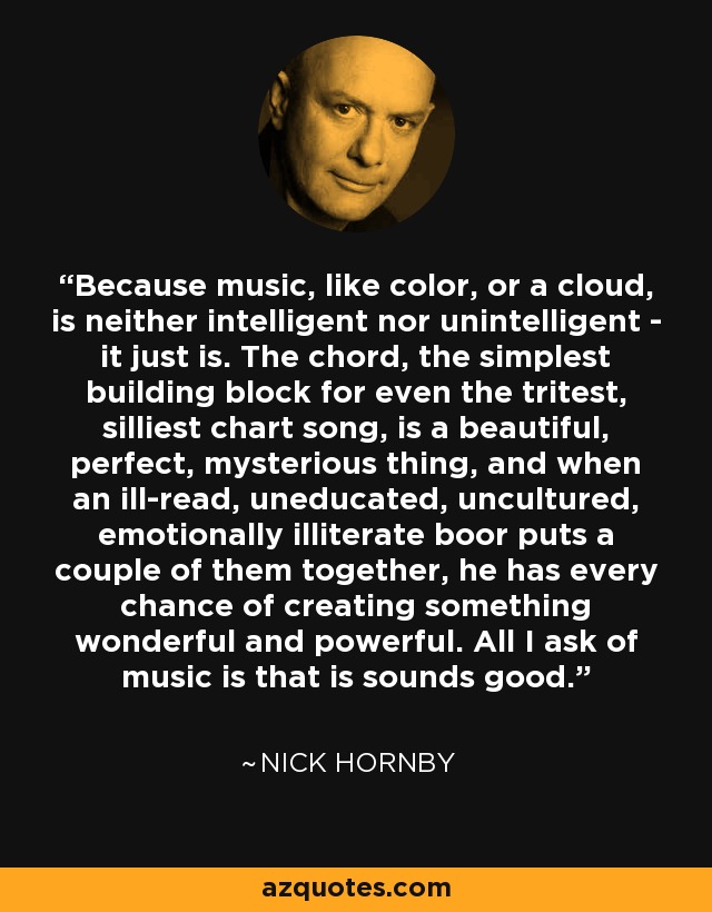 Because music, like color, or a cloud, is neither intelligent nor unintelligent - it just is. The chord, the simplest building block for even the tritest, silliest chart song, is a beautiful, perfect, mysterious thing, and when an ill-read, uneducated, uncultured, emotionally illiterate boor puts a couple of them together, he has every chance of creating something wonderful and powerful. All I ask of music is that is sounds good. - Nick Hornby