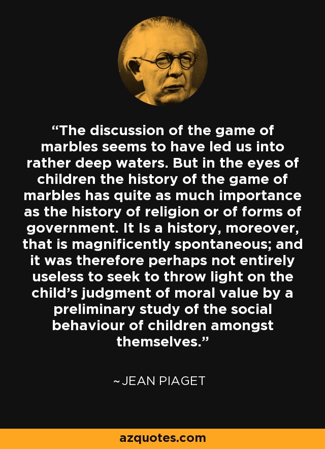 The discussion of the game of marbles seems to have led us into rather deep waters. But in the eyes of children the history of the game of marbles has quite as much importance as the history of religion or of forms of government. It Is a history, moreover, that is magnificently spontaneous; and it was therefore perhaps not entirely useless to seek to throw light on the child's judgment of moral value by a preliminary study of the social behaviour of children amongst themselves. - Jean Piaget