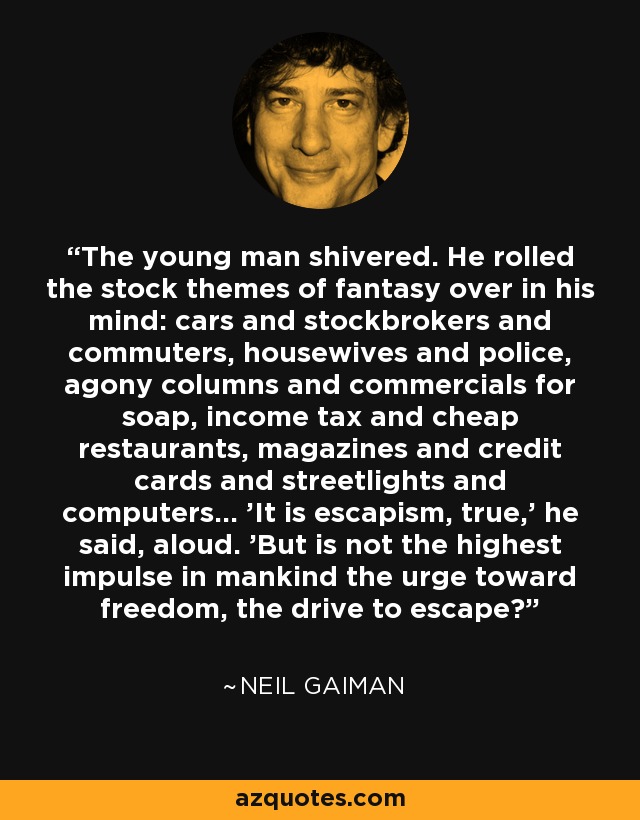 The young man shivered. He rolled the stock themes of fantasy over in his mind: cars and stockbrokers and commuters, housewives and police, agony columns and commercials for soap, income tax and cheap restaurants, magazines and credit cards and streetlights and computers... 'It is escapism, true,' he said, aloud. 'But is not the highest impulse in mankind the urge toward freedom, the drive to escape? - Neil Gaiman