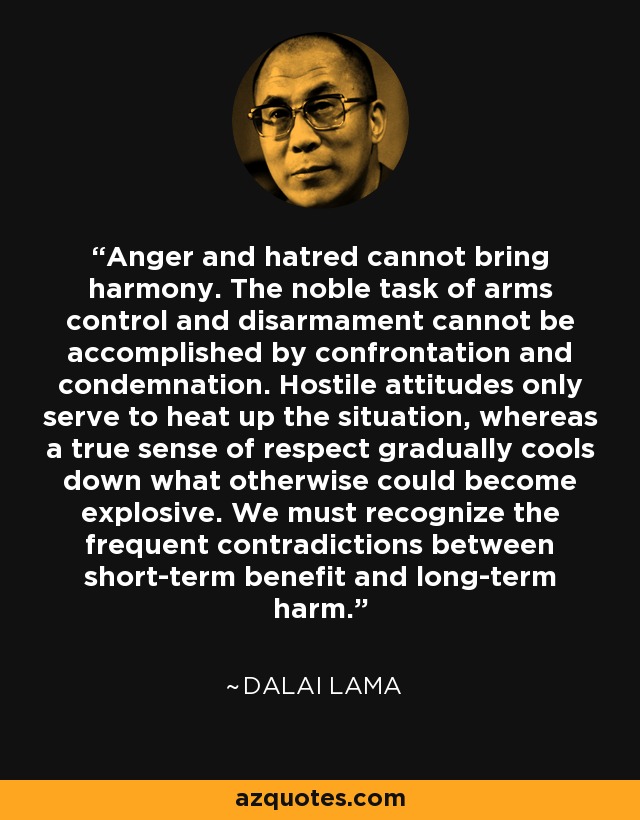 Anger and hatred cannot bring harmony. The noble task of arms control and disarmament cannot be accomplished by confrontation and condemnation. Hostile attitudes only serve to heat up the situation, whereas a true sense of respect gradually cools down what otherwise could become explosive. We must recognize the frequent contradictions between short-term benefit and long-term harm. - Dalai Lama