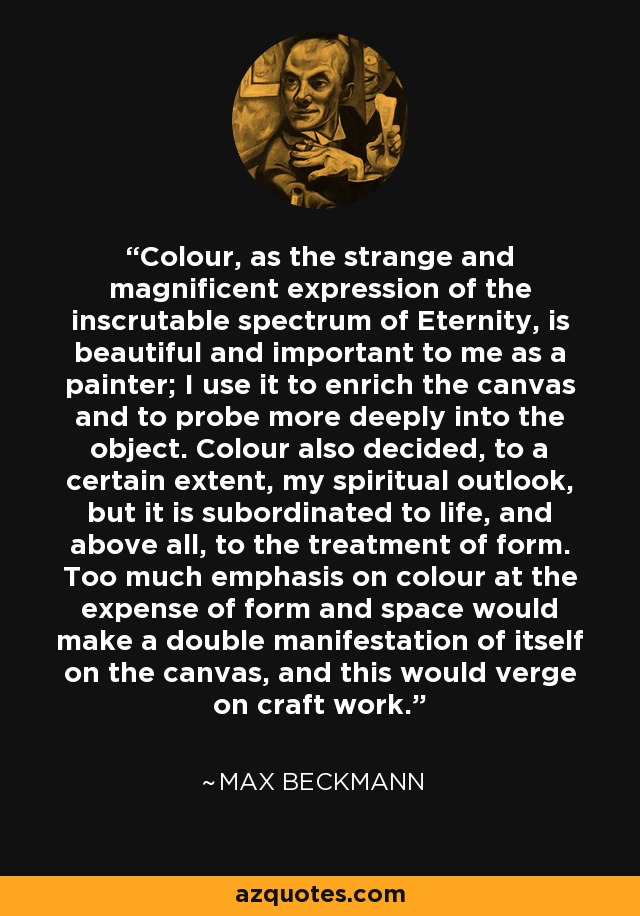 Colour, as the strange and magnificent expression of the inscrutable spectrum of Eternity, is beautiful and important to me as a painter; I use it to enrich the canvas and to probe more deeply into the object. Colour also decided, to a certain extent, my spiritual outlook, but it is subordinated to life, and above all, to the treatment of form. Too much emphasis on colour at the expense of form and space would make a double manifestation of itself on the canvas, and this would verge on craft work. - Max Beckmann