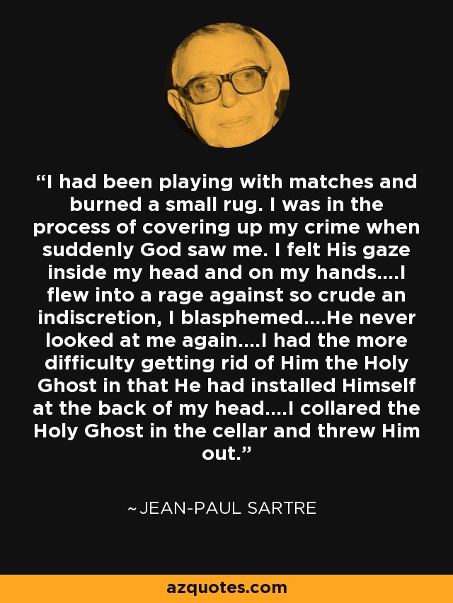 I had been playing with matches and burned a small rug. I was in the process of covering up my crime when suddenly God saw me. I felt His gaze inside my head and on my hands....I flew into a rage against so crude an indiscretion, I blasphemed....He never looked at me again....I had the more difficulty getting rid of Him the Holy Ghost in that He had installed Himself at the back of my head....I collared the Holy Ghost in the cellar and threw Him out. - Jean-Paul Sartre