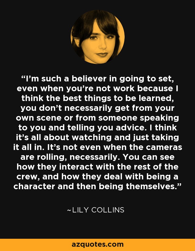 I'm such a believer in going to set, even when you're not work because I think the best things to be learned, you don't necessarily get from your own scene or from someone speaking to you and telling you advice. I think it's all about watching and just taking it all in. It's not even when the cameras are rolling, necessarily. You can see how they interact with the rest of the crew, and how they deal with being a character and then being themselves. - Lily Collins