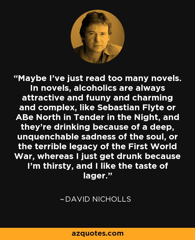 Maybe I've just read too many novels. In novels, alcoholics are always attractive and fuuny and charming and complex, like Sebastian Flyte or ABe North in Tender in the Night, and they're drinking because of a deep, unquenchable sadness of the soul, or the terrible legacy of the First World War, whereas I just get drunk because I'm thirsty, and I like the taste of lager. - David Nicholls