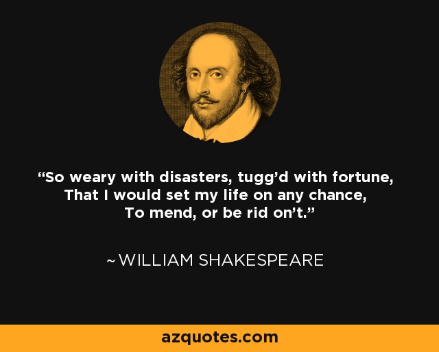 So weary with disasters, tugg'd with fortune, That I would set my life on any chance, To mend, or be rid on't. - William Shakespeare