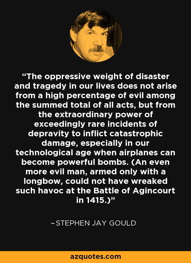 The oppressive weight of disaster and tragedy in our lives does not arise from a high percentage of evil among the summed total of all acts, but from the extraordinary power of exceedingly rare incidents of depravity to inflict catastrophic damage, especially in our technological age when airplanes can become powerful bombs. (An even more evil man, armed only with a longbow, could not have wreaked such havoc at the Battle of Agincourt in 1415.) - Stephen Jay Gould