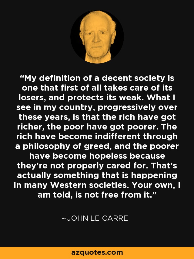 My definition of a decent society is one that first of all takes care of its losers, and protects its weak. What I see in my country, progressively over these years, is that the rich have got richer, the poor have got poorer. The rich have become indifferent through a philosophy of greed, and the poorer have become hopeless because they're not properly cared for. That's actually something that is happening in many Western societies. Your own, I am told, is not free from it. - John le Carre