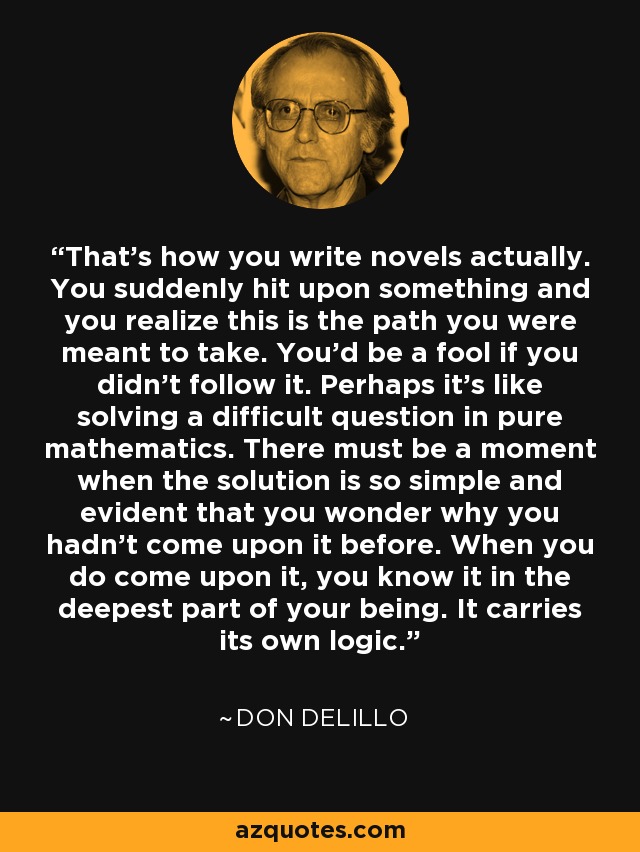 That's how you write novels actually. You suddenly hit upon something and you realize this is the path you were meant to take. You'd be a fool if you didn't follow it. Perhaps it's like solving a difficult question in pure mathematics. There must be a moment when the solution is so simple and evident that you wonder why you hadn't come upon it before. When you do come upon it, you know it in the deepest part of your being. It carries its own logic. - Don DeLillo