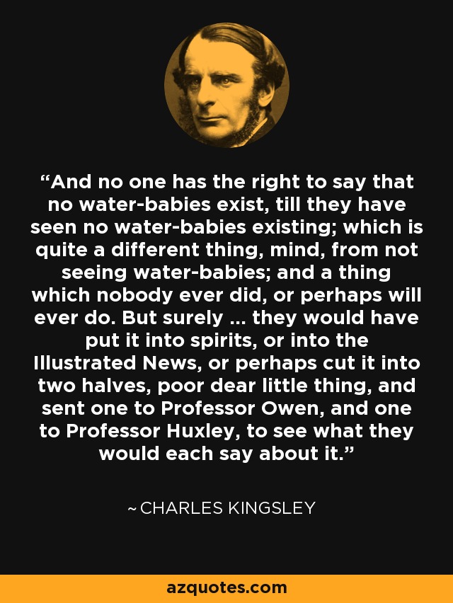 And no one has the right to say that no water-babies exist, till they have seen no water-babies existing; which is quite a different thing, mind, from not seeing water-babies; and a thing which nobody ever did, or perhaps will ever do. But surely ... they would have put it into spirits, or into the Illustrated News, or perhaps cut it into two halves, poor dear little thing, and sent one to Professor Owen, and one to Professor Huxley, to see what they would each say about it. - Charles Kingsley