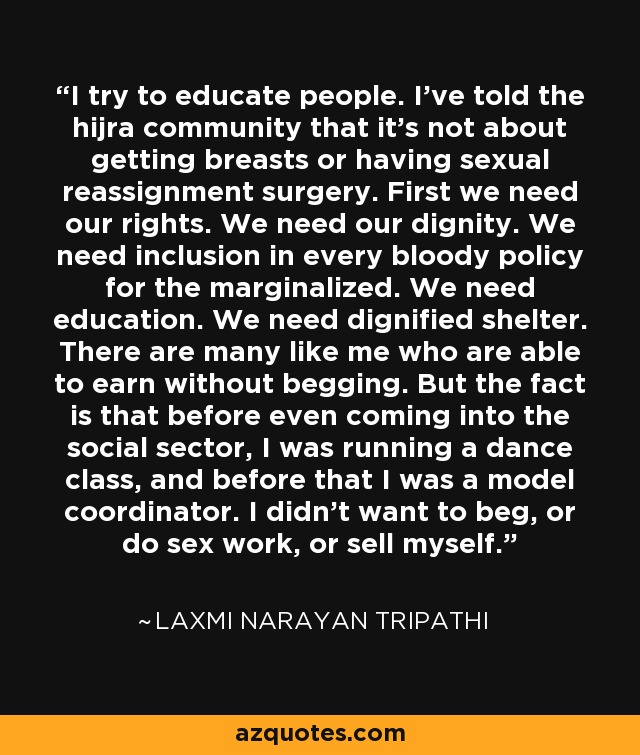 I try to educate people. I've told the hijra community that it's not about getting breasts or having sexual reassignment surgery. First we need our rights. We need our dignity. We need inclusion in every bloody policy for the marginalized. We need education. We need dignified shelter. There are many like me who are able to earn without begging. But the fact is that before even coming into the social sector, I was running a dance class, and before that I was a model coordinator. I didn't want to beg, or do sex work, or sell myself. - Laxmi Narayan Tripathi