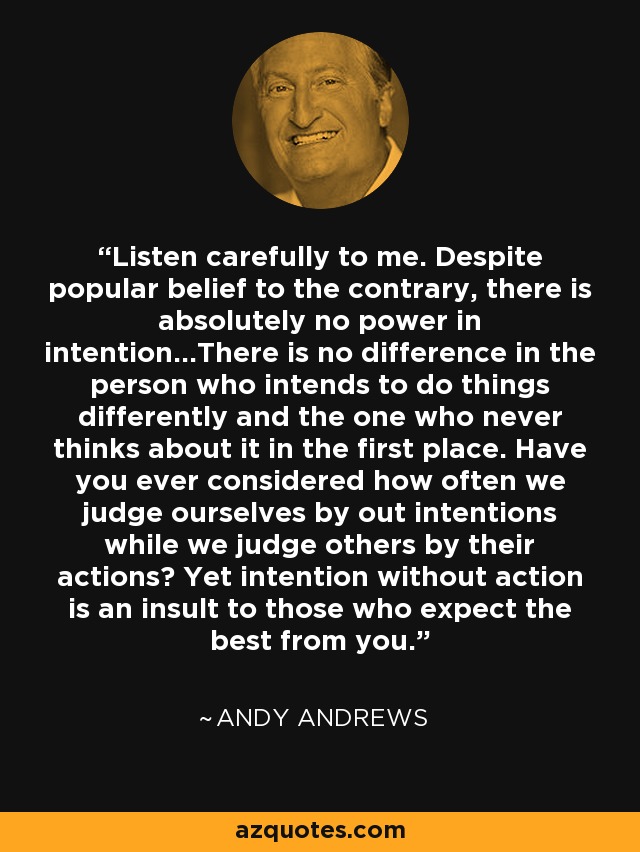 Listen carefully to me. Despite popular belief to the contrary, there is absolutely no power in intention...There is no difference in the person who intends to do things differently and the one who never thinks about it in the first place. Have you ever considered how often we judge ourselves by out intentions while we judge others by their actions? Yet intention without action is an insult to those who expect the best from you. - Andy Andrews