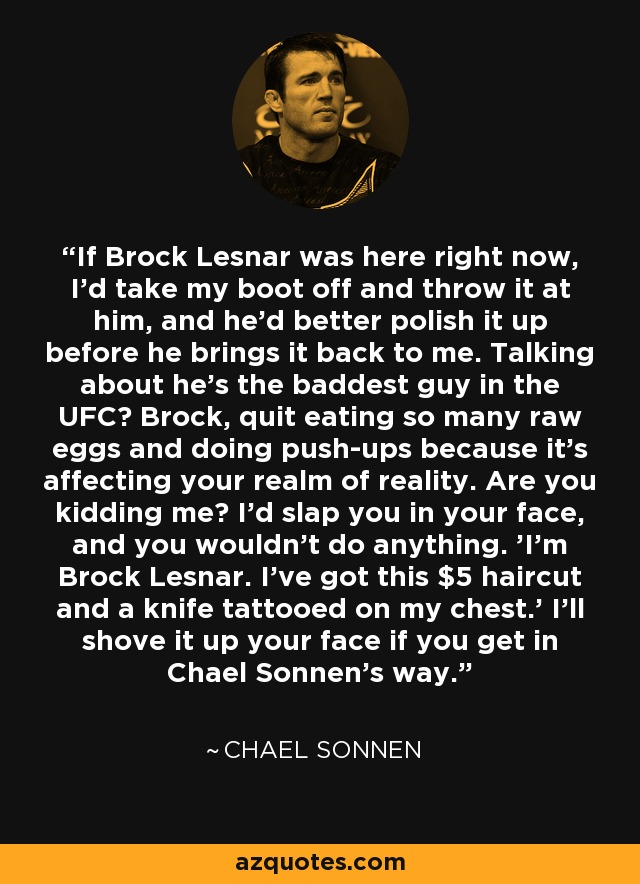 If Brock Lesnar was here right now, I'd take my boot off and throw it at him, and he'd better polish it up before he brings it back to me. Talking about he's the baddest guy in the UFC? Brock, quit eating so many raw eggs and doing push-ups because it's affecting your realm of reality. Are you kidding me? I'd slap you in your face, and you wouldn't do anything. 'I'm Brock Lesnar. I've got this $5 haircut and a knife tattooed on my chest.' I'll shove it up your face if you get in Chael Sonnen's way. - Chael Sonnen