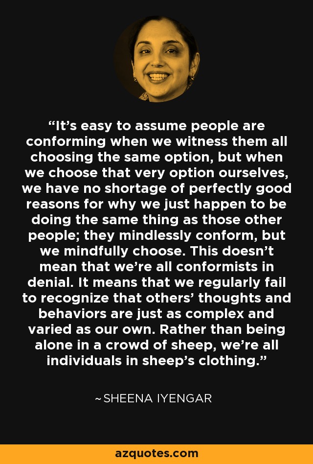 It's easy to assume people are conforming when we witness them all choosing the same option, but when we choose that very option ourselves, we have no shortage of perfectly good reasons for why we just happen to be doing the same thing as those other people; they mindlessly conform, but we mindfully choose. This doesn't mean that we're all conformists in denial. It means that we regularly fail to recognize that others' thoughts and behaviors are just as complex and varied as our own. Rather than being alone in a crowd of sheep, we're all individuals in sheep's clothing. - Sheena Iyengar