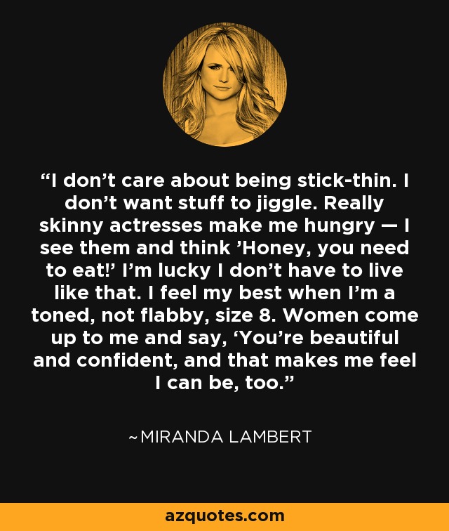 I don’t care about being stick-thin. I don’t want stuff to jiggle. Really skinny actresses make me hungry — I see them and think 'Honey, you need to eat!' I’m lucky I don’t have to live like that. I feel my best when I’m a toned, not flabby, size 8. Women come up to me and say, ‘You’re beautiful and confident, and that makes me feel I can be, too.’ - Miranda Lambert