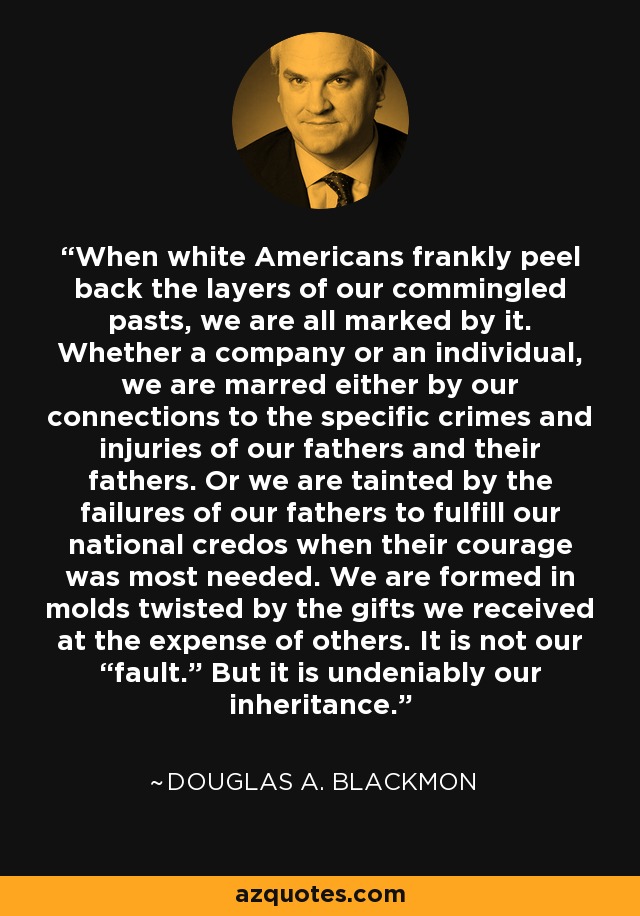 When white Americans frankly peel back the layers of our commingled pasts, we are all marked by it. Whether a company or an individual, we are marred either by our connections to the specific crimes and injuries of our fathers and their fathers. Or we are tainted by the failures of our fathers to fulfill our national credos when their courage was most needed. We are formed in molds twisted by the gifts we received at the expense of others. It is not our “fault.” But it is undeniably our inheritance. - Douglas A. Blackmon
