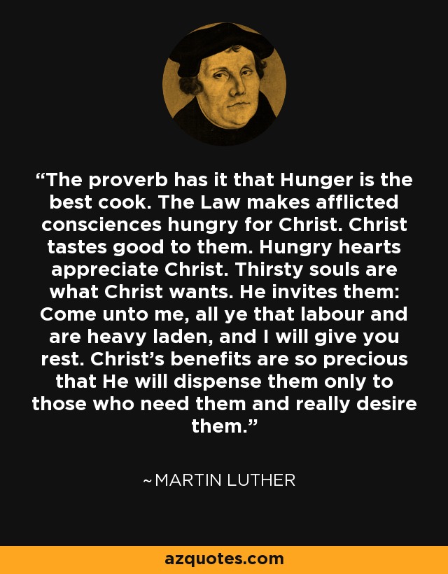 The proverb has it that Hunger is the best cook. The Law makes afflicted consciences hungry for Christ. Christ tastes good to them. Hungry hearts appreciate Christ. Thirsty souls are what Christ wants. He invites them: Come unto me, all ye that labour and are heavy laden, and I will give you rest. Christ's benefits are so precious that He will dispense them only to those who need them and really desire them. - Martin Luther