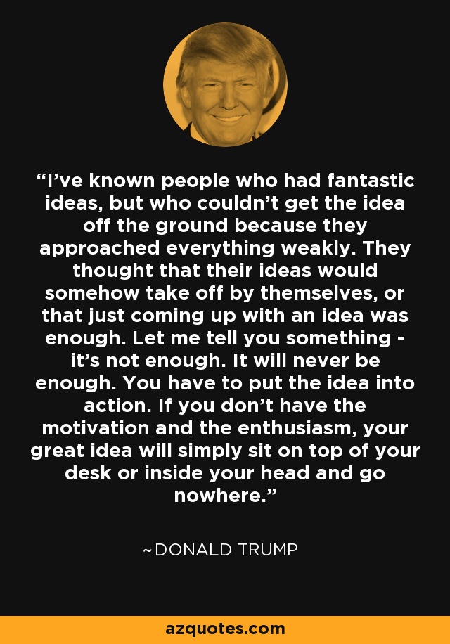 I've known people who had fantastic ideas, but who couldn't get the idea off the ground because they approached everything weakly. They thought that their ideas would somehow take off by themselves, or that just coming up with an idea was enough. Let me tell you something - it's not enough. It will never be enough. You have to put the idea into action. If you don't have the motivation and the enthusiasm, your great idea will simply sit on top of your desk or inside your head and go nowhere. - Donald Trump