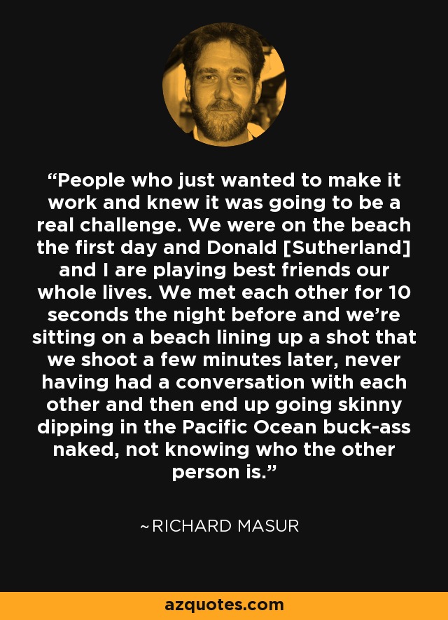 People who just wanted to make it work and knew it was going to be a real challenge. We were on the beach the first day and Donald [Sutherland] and I are playing best friends our whole lives. We met each other for 10 seconds the night before and we're sitting on a beach lining up a shot that we shoot a few minutes later, never having had a conversation with each other and then end up going skinny dipping in the Pacific Ocean buck-ass naked, not knowing who the other person is. - Richard Masur