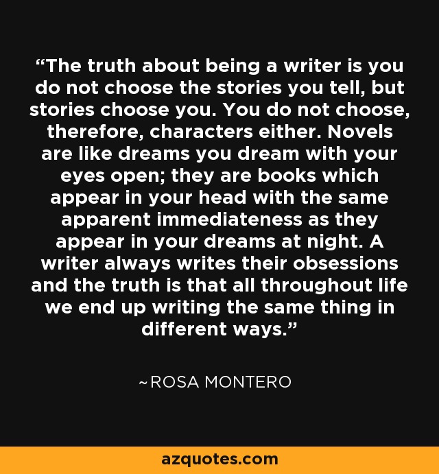 The truth about being a writer is you do not choose the stories you tell, but stories choose you. You do not choose, therefore, characters either. Novels are like dreams you dream with your eyes open; they are books which appear in your head with the same apparent immediateness as they appear in your dreams at night. A writer always writes their obsessions and the truth is that all throughout life we end up writing the same thing in different ways. - Rosa Montero