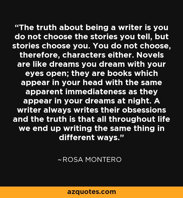 The truth about being a writer is you do not choose the stories you tell, but stories choose you. You do not choose, therefore, characters either. Novels are like dreams you dream with your eyes open; they are books which appear in your head with the same apparent immediateness as they appear in your dreams at night. A writer always writes their obsessions and the truth is that all throughout life we end up writing the same thing in different ways. - Rosa Montero