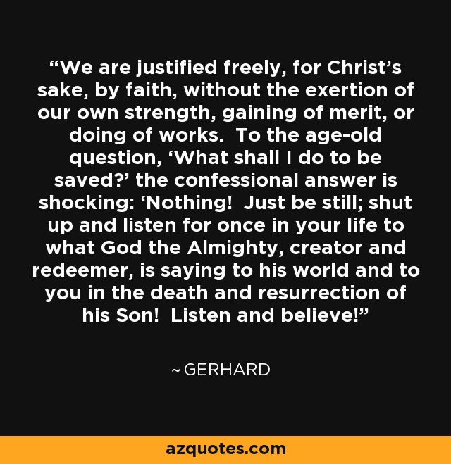 We are justified freely, for Christ’s sake, by faith, without the exertion of our own strength, gaining of merit, or doing of works. To the age-old question, ‘What shall I do to be saved?’ the confessional answer is shocking: ‘Nothing! Just be still; shut up and listen for once in your life to what God the Almighty, creator and redeemer, is saying to his world and to you in the death and resurrection of his Son! Listen and believe!’ - Gerhard
