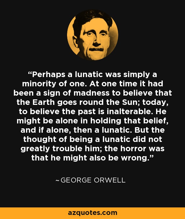 Perhaps a lunatic was simply a minority of one. At one time it had been a sign of madness to believe that the Earth goes round the Sun; today, to believe the past is inalterable. He might be alone in holding that belief, and if alone, then a lunatic. But the thought of being a lunatic did not greatly trouble him; the horror was that he might also be wrong. - George Orwell