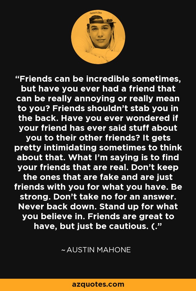 Friends can be incredible sometimes, but have you ever had a friend that can be really annoying or really mean to you? Friends shouldn't stab you in the back. Have you ever wondered if your friend has ever said stuff about you to their other friends? It gets pretty intimidating sometimes to think about that. What I'm saying is to find your friends that are real. Don't keep the ones that are fake and are just friends with you for what you have. Be strong. Don't take no for an answer. Never back down. Stand up for what you believe in. Friends are great to have, but just be cautious. (. - Austin Mahone