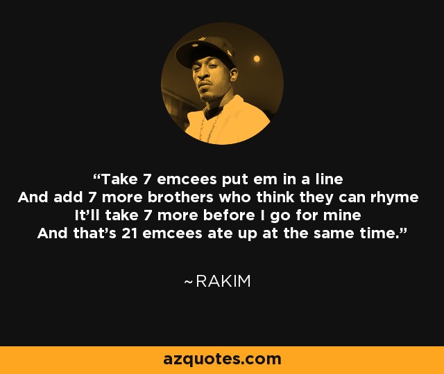 Take 7 emcees put em in a line And add 7 more brothers who think they can rhyme It'll take 7 more before I go for mine And that's 21 emcees ate up at the same time. - Rakim