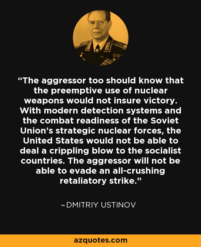The aggressor too should know that the preemptive use of nuclear weapons would not insure victory. With modern detection systems and the combat readiness of the Soviet Union's strategic nuclear forces, the United States would not be able to deal a crippling blow to the socialist countries. The aggressor will not be able to evade an all-crushing retaliatory strike. - Dmitriy Ustinov