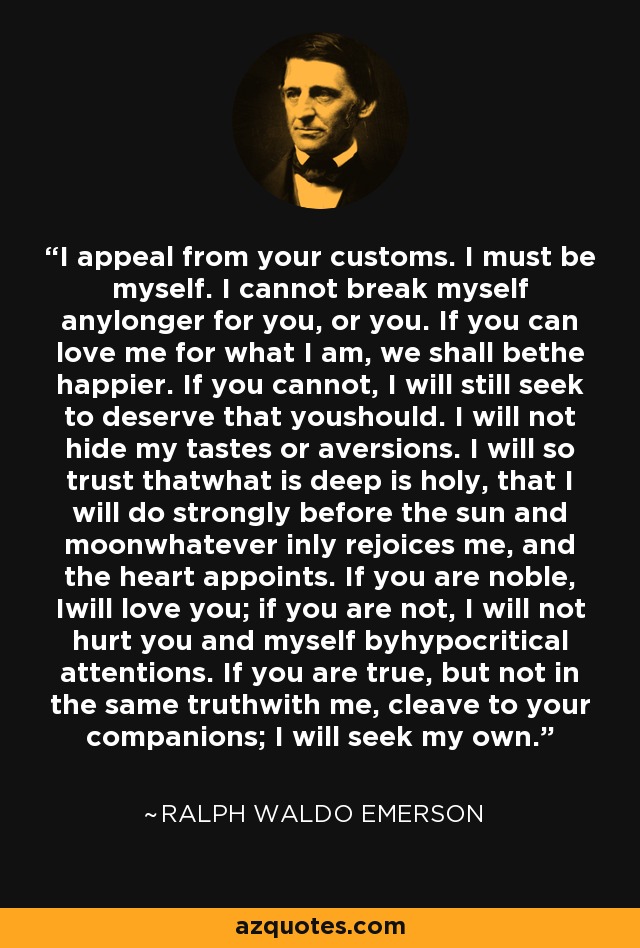 I appeal from your customs. I must be myself. I cannot break myself anylonger for you, or you. If you can love me for what I am, we shall bethe happier. If you cannot, I will still seek to deserve that youshould. I will not hide my tastes or aversions. I will so trust thatwhat is deep is holy, that I will do strongly before the sun and moonwhatever inly rejoices me, and the heart appoints. If you are noble, Iwill love you; if you are not, I will not hurt you and myself byhypocritical attentions. If you are true, but not in the same truthwith me, cleave to your companions; I will seek my own. - Ralph Waldo Emerson