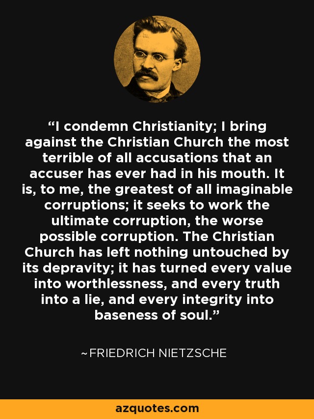 I condemn Christianity; I bring against the Christian Church the most terrible of all accusations that an accuser has ever had in his mouth. It is, to me, the greatest of all imaginable corruptions; it seeks to work the ultimate corruption, the worse possible corruption. The Christian Church has left nothing untouched by its depravity; it has turned every value into worthlessness, and every truth into a lie, and every integrity into baseness of soul. - Friedrich Nietzsche
