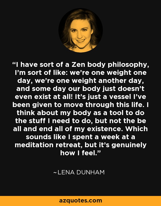 I have sort of a Zen body philosophy, I'm sort of like: we're one weight one day, we're one weight another day, and some day our body just doesn't even exist at all! It's just a vessel I've been given to move through this life. I think about my body as a tool to do the stuff I need to do, but not the be all and end all of my existence. Which sounds like I spent a week at a meditation retreat, but it's genuinely how I feel. - Lena Dunham