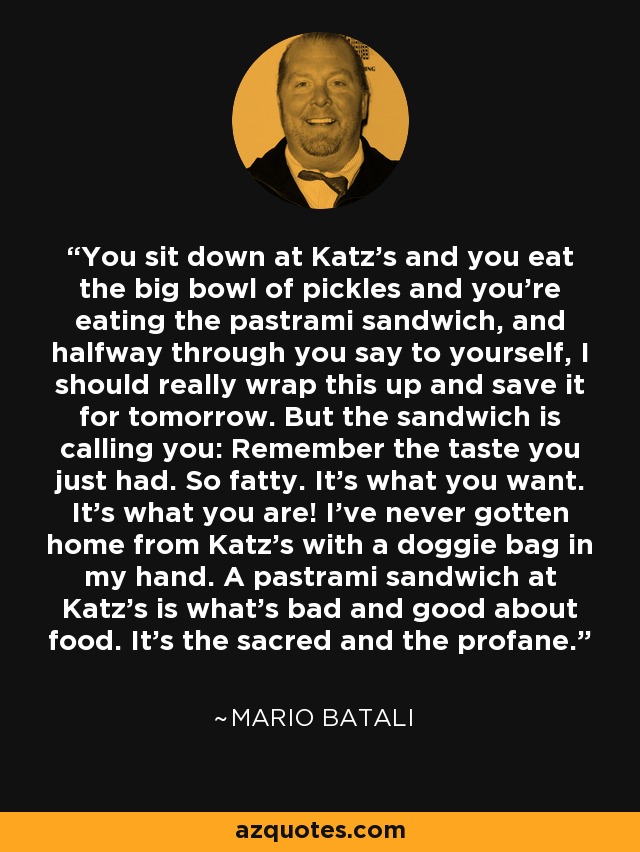You sit down at Katz's and you eat the big bowl of pickles and you're eating the pastrami sandwich, and halfway through you say to yourself, I should really wrap this up and save it for tomorrow. But the sandwich is calling you: Remember the taste you just had. So fatty. It's what you want. It's what you are! I've never gotten home from Katz's with a doggie bag in my hand. A pastrami sandwich at Katz's is what's bad and good about food. It's the sacred and the profane. - Mario Batali