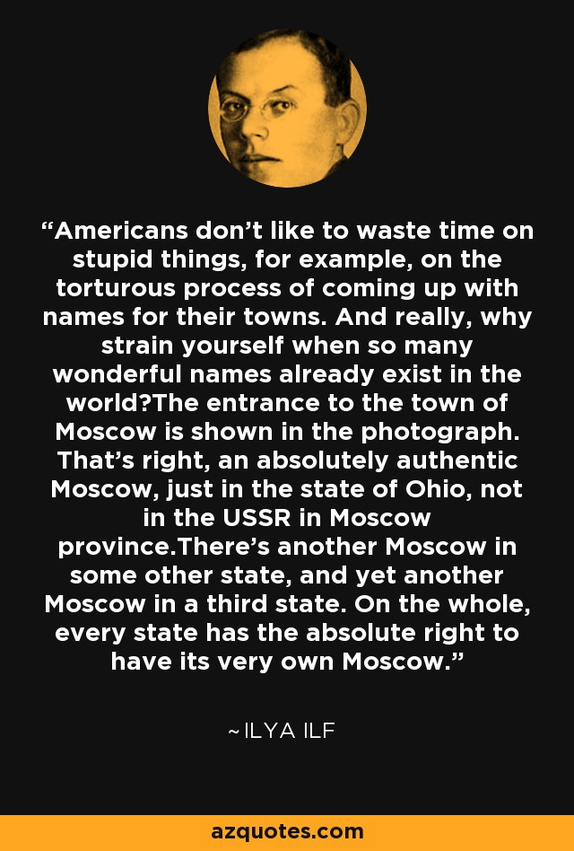 Americans don't like to waste time on stupid things, for example, on the torturous process of coming up with names for their towns. And really, why strain yourself when so many wonderful names already exist in the world?The entrance to the town of Moscow is shown in the photograph. That's right, an absolutely authentic Moscow, just in the state of Ohio, not in the USSR in Moscow province.There's another Moscow in some other state, and yet another Moscow in a third state. On the whole, every state has the absolute right to have its very own Moscow. - Ilya Ilf