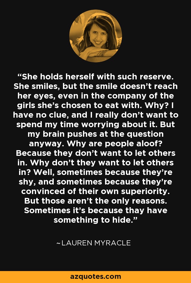 She holds herself with such reserve. She smiles, but the smile doesn't reach her eyes, even in the company of the girls she's chosen to eat with. Why? I have no clue, and I really don't want to spend my time worrying about it. But my brain pushes at the question anyway. Why are people aloof? Because they don't want to let others in. Why don't they want to let others in? Well, sometimes because they're shy, and sometimes because they're convinced of their own superiority. But those aren't the only reasons. Sometimes it's because thay have something to hide. - Lauren Myracle