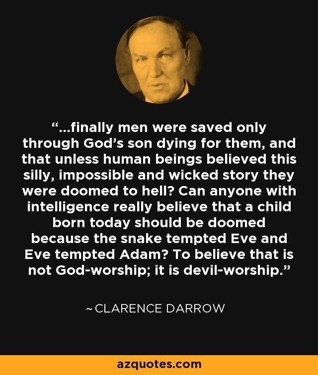...finally men were saved only through God's son dying for them, and that unless human beings believed this silly, impossible and wicked story they were doomed to hell? Can anyone with intelligence really believe that a child born today should be doomed because the snake tempted Eve and Eve tempted Adam? To believe that is not God-worship; it is devil-worship. - Clarence Darrow