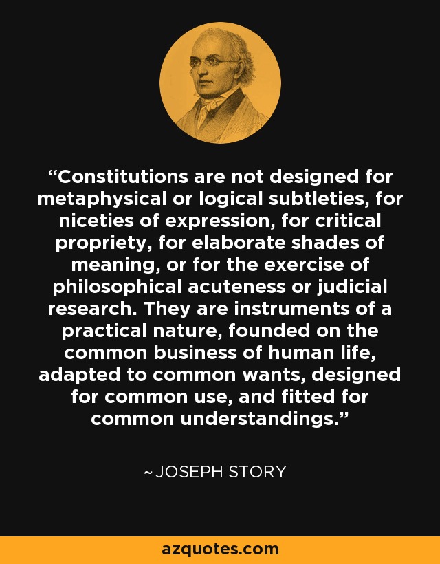 Constitutions are not designed for metaphysical or logical subtleties, for niceties of expression, for critical propriety, for elaborate shades of meaning, or for the exercise of philosophical acuteness or judicial research. They are instruments of a practical nature, founded on the common business of human life, adapted to common wants, designed for common use, and fitted for common understandings. - Joseph Story