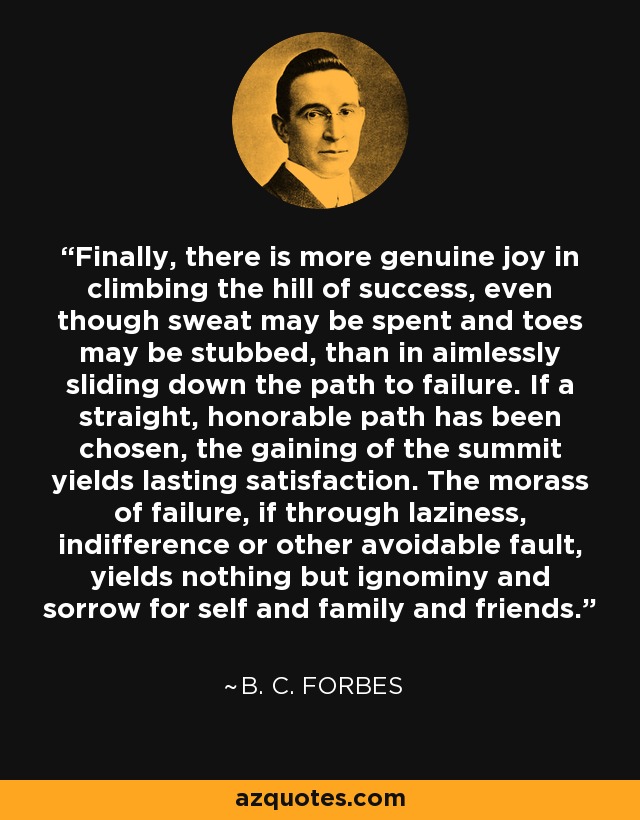 Finally, there is more genuine joy in climbing the hill of success, even though sweat may be spent and toes may be stubbed, than in aimlessly sliding down the path to failure. If a straight, honorable path has been chosen, the gaining of the summit yields lasting satisfaction. The morass of failure, if through laziness, indifference or other avoidable fault, yields nothing but ignominy and sorrow for self and family and friends. - B. C. Forbes