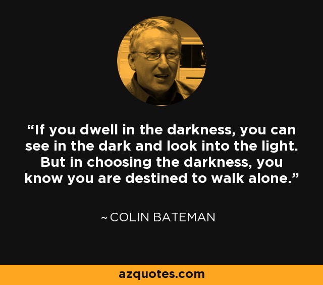 If you dwell in the darkness, you can see in the dark and look into the light. But in choosing the darkness, you know you are destined to walk alone. - Colin Bateman