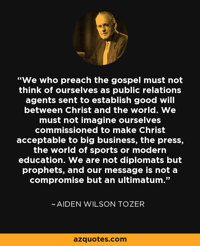 We who preach the gospel must not think of ourselves as public relations agents sent to establish good will between Christ and the world. We must not imagine ourselves commissioned to make Christ acceptable to big business, the press, the world of sports or modern education. We are not diplomats but prophets, and our message is not a compromise but an ultimatum. - Aiden Wilson Tozer