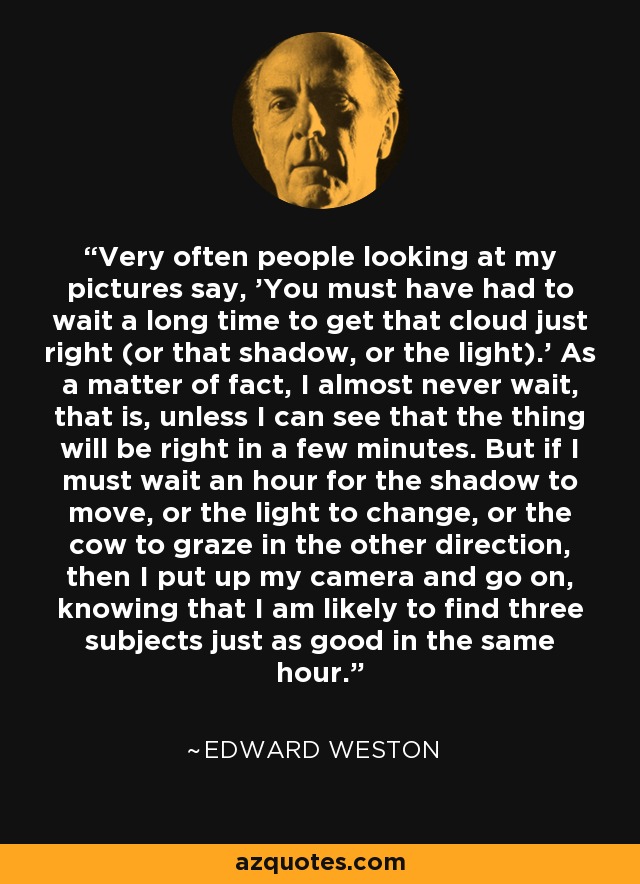 Very often people looking at my pictures say, 'You must have had to wait a long time to get that cloud just right (or that shadow, or the light).' As a matter of fact, I almost never wait, that is, unless I can see that the thing will be right in a few minutes. But if I must wait an hour for the shadow to move, or the light to change, or the cow to graze in the other direction, then I put up my camera and go on, knowing that I am likely to find three subjects just as good in the same hour. - Edward Weston
