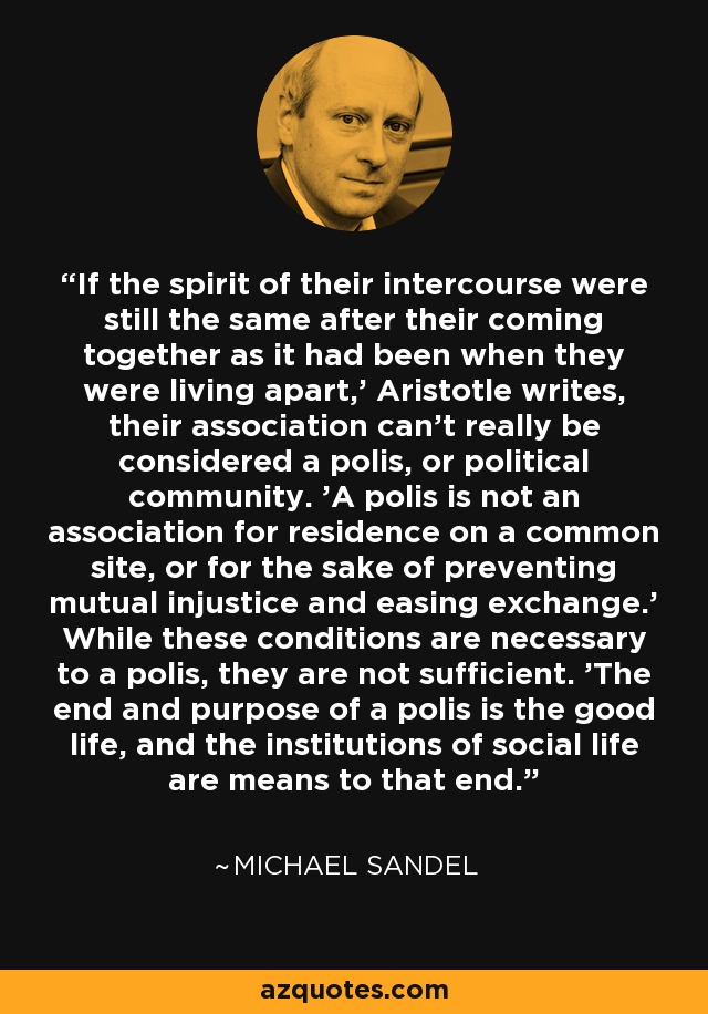 If the spirit of their intercourse were still the same after their coming together as it had been when they were living apart,' Aristotle writes, their association can't really be considered a polis, or political community. 'A polis is not an association for residence on a common site, or for the sake of preventing mutual injustice and easing exchange.' While these conditions are necessary to a polis, they are not sufficient. 'The end and purpose of a polis is the good life, and the institutions of social life are means to that end. - Michael Sandel