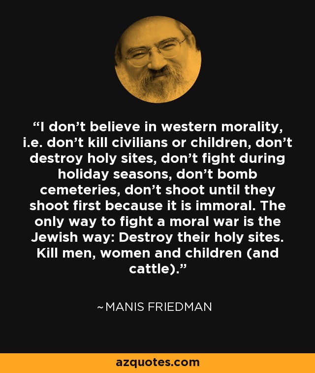 I don’t believe in western morality, i.e. don’t kill civilians or children, don’t destroy holy sites, don’t fight during holiday seasons, don’t bomb cemeteries, don’t shoot until they shoot first because it is immoral. The only way to fight a moral war is the Jewish way: Destroy their holy sites. Kill men, women and children (and cattle). - Manis Friedman